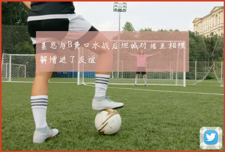 基恩与B费口水战后坦诚对话互相理解增进了友谊