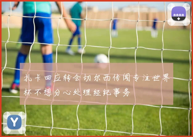 扎卡回应转会切尔西传闻专注世界杯不想分心处理经纪事务