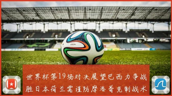 世界杯第19场对决展望巴西力争战胜日本荷兰需谨防摩洛哥克制战术