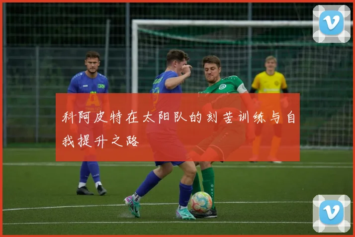 科阿皮特在太阳队的刻苦训练与自我提升之路