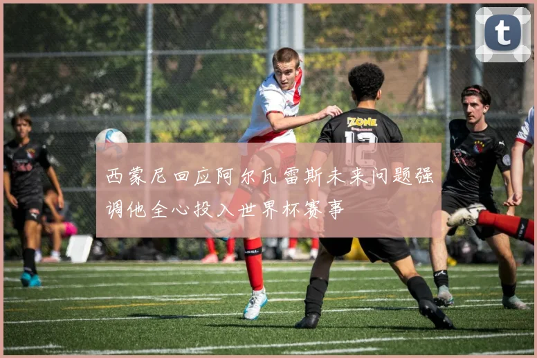 西蒙尼回应阿尔瓦雷斯未来问题强调他全心投入世界杯赛事