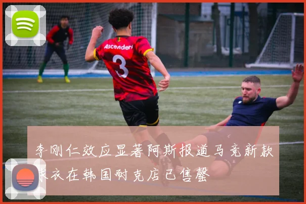 李刚仁效应显著阿斯报道马竞新款球衣在韩国耐克店已售罄