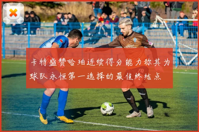 卡特盛赞哈珀连续得分能力称其为球队永恒第一选择的最佳终结点