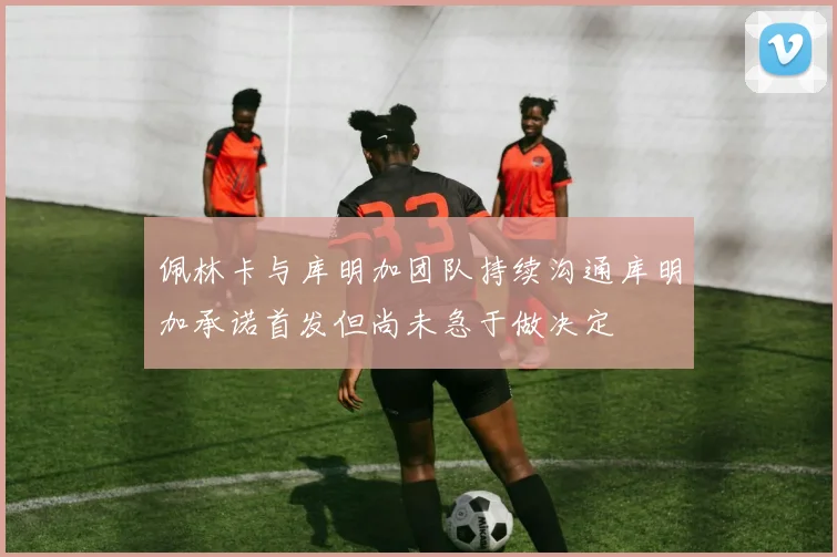 佩林卡与库明加团队持续沟通库明加承诺首发但尚未急于做决定