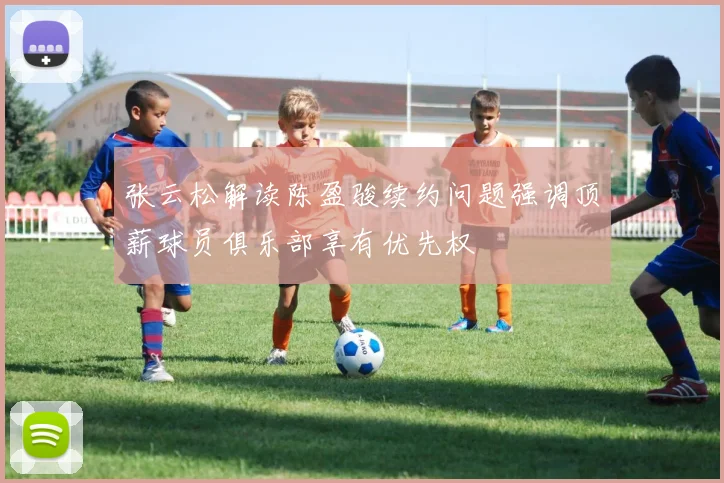 张云松解读陈盈骏续约问题强调顶薪球员俱乐部享有优先权