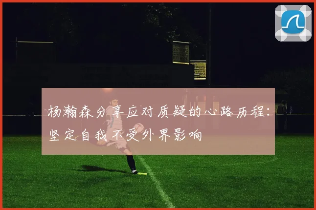杨瀚森分享应对质疑的心路历程：坚定自我不受外界影响